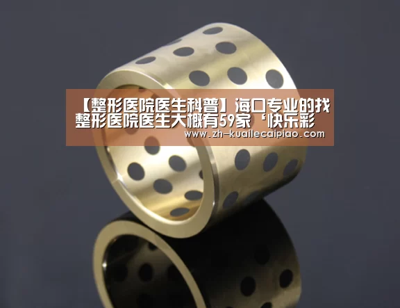 【整形医院医生科普】海口专业的找整形医院医生大概有59家‘快乐彩票’(图3) 快乐彩票