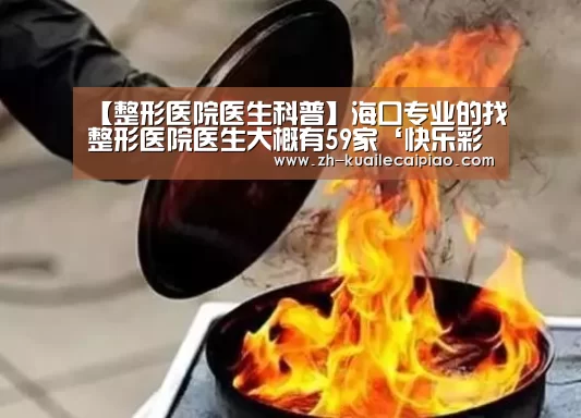 【整形医院医生科普】海口专业的找整形医院医生大概有59家‘快